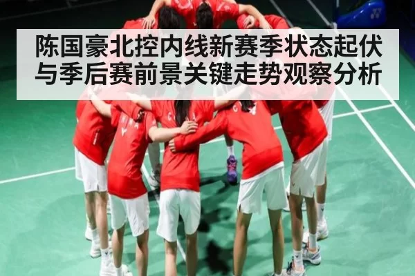 陈国豪北控内线新赛季状态起伏与季后赛前景关键走势观察分析 | LEJINGSPORTS